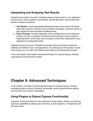 Interpreting and Analyzing Test Results
Analyzing test results is crucial for identifying areas of improvement in your application
and test suite. Look for patterns in test failures, identify flaky tests, and prioritize fixes
based on impact and severity.
1. Test Reports: Cypress generates detailed test reports that include information
about test outcomes, execution time, and failure messages. Use these reports to
gain insights into test coverage and effectiveness.
2. Code Coverage: Consider integrating code coverage tools such as Istanbul or
Codecov into your CI pipeline to measure the percentage of code covered by
automated tests. Aim for high code coverage to ensure that critical parts of your
application are adequately tested.
Integrating Cypress into your CI pipeline automates testing and helps maintain the
reliability and stability of your web applications. By continuously running tests on every
code change, you can catch and address issues early in the development process.
In the next chapter, we'll explore advanced techniques for Cypress testing, including
using plugins and performance testing.
Chapter 9: Advanced Techniques
In this chapter, we'll delve into advanced techniques for Cypress testing, including
leveraging plugins to extend Cypress's functionality, performing performance testing,
and ensuring cross-browser compatibility.
Using Plugins to Extend Cypress Functionality
Cypress's architecture allows for easy extension through plugins. Plugins can enhance
Cypress's capabilities by adding new commands, custom reporters, or integrations with
third-party tools.
 