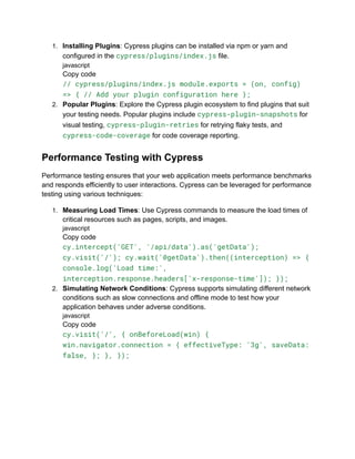 1. Installing Plugins: Cypress plugins can be installed via npm or yarn and
configured in the cypress/plugins/index.js file.
javascript
Copy code
// cypress/plugins/index.js module.exports = (on, config)
=> { // Add your plugin configuration here };
2. Popular Plugins: Explore the Cypress plugin ecosystem to find plugins that suit
your testing needs. Popular plugins include cypress-plugin-snapshots for
visual testing, cypress-plugin-retries for retrying flaky tests, and
cypress-code-coverage for code coverage reporting.
Performance Testing with Cypress
Performance testing ensures that your web application meets performance benchmarks
and responds efficiently to user interactions. Cypress can be leveraged for performance
testing using various techniques:
1. Measuring Load Times: Use Cypress commands to measure the load times of
critical resources such as pages, scripts, and images.
javascript
Copy code
cy.intercept('GET', '/api/data').as('getData');
cy.visit('/'); cy.wait('@getData').then((interception) => {
console.log('Load time:',
interception.response.headers['x-response-time']); });
2. Simulating Network Conditions: Cypress supports simulating different network
conditions such as slow connections and offline mode to test how your
application behaves under adverse conditions.
javascript
Copy code
cy.visit('/', { onBeforeLoad(win) {
win.navigator.connection = { effectiveType: '3g', saveData:
false, }; }, });
 