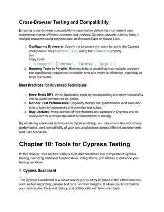 Cross-Browser Testing and Compatibility
Ensuring cross-browser compatibility is essential for delivering a consistent user
experience across different browsers and devices. Cypress supports running tests in
multiple browsers using services such as BrowserStack or Sauce Labs.
1. Configuring Browsers: Specify the browsers you want to test in the Cypress
configuration file (cypress.json) using the browsers property.
json
Copy code
{ "browsers": ["chrome", "firefox", "edge"] }
2. Running Tests in Parallel: Running tests in parallel across multiple browsers
can significantly reduce test execution time and improve efficiency, especially in
large test suites.
Best Practices for Advanced Techniques
1. Keep Tests DRY: Avoid duplicating code by encapsulating common functionality
into reusable commands or utilities.
2. Monitor Test Performance: Regularly monitor test performance and execution
time to identify bottlenecks and optimize test suites.
3. Stay Updated: Keep abreast of new features and updates in Cypress and its
ecosystem to leverage the latest advancements in testing.
By mastering advanced techniques in Cypress testing, you can ensure the robustness,
performance, and compatibility of your web applications across different environments
and user scenarios.
Chapter 10: Tools for Cypress Testing
In this chapter, we'll explore various tools and resources that complement Cypress
testing, providing additional functionalities, integrations, and utilities to enhance your
testing workflow.
1. Cypress Dashboard
The Cypress Dashboard is a cloud service provided by Cypress.io that offers features
such as test recording, parallel test runs, and test insights. It allows you to centralize
your test results, track test history, and collaborate with team members.
 