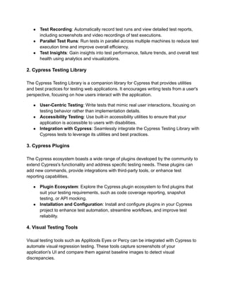 ● Test Recording: Automatically record test runs and view detailed test reports,
including screenshots and video recordings of test executions.
● Parallel Test Runs: Run tests in parallel across multiple machines to reduce test
execution time and improve overall efficiency.
● Test Insights: Gain insights into test performance, failure trends, and overall test
health using analytics and visualizations.
2. Cypress Testing Library
The Cypress Testing Library is a companion library for Cypress that provides utilities
and best practices for testing web applications. It encourages writing tests from a user's
perspective, focusing on how users interact with the application.
● User-Centric Testing: Write tests that mimic real user interactions, focusing on
testing behavior rather than implementation details.
● Accessibility Testing: Use built-in accessibility utilities to ensure that your
application is accessible to users with disabilities.
● Integration with Cypress: Seamlessly integrate the Cypress Testing Library with
Cypress tests to leverage its utilities and best practices.
3. Cypress Plugins
The Cypress ecosystem boasts a wide range of plugins developed by the community to
extend Cypress's functionality and address specific testing needs. These plugins can
add new commands, provide integrations with third-party tools, or enhance test
reporting capabilities.
● Plugin Ecosystem: Explore the Cypress plugin ecosystem to find plugins that
suit your testing requirements, such as code coverage reporting, snapshot
testing, or API mocking.
● Installation and Configuration: Install and configure plugins in your Cypress
project to enhance test automation, streamline workflows, and improve test
reliability.
4. Visual Testing Tools
Visual testing tools such as Applitools Eyes or Percy can be integrated with Cypress to
automate visual regression testing. These tools capture screenshots of your
application's UI and compare them against baseline images to detect visual
discrepancies.
 
