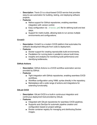 ○ Description: Travis CI is a cloud-based CI/CD service that provides
easy-to-use automation for building, testing, and deploying software
projects.
○ Features:
■ Native support for GitHub repositories, enabling seamless
integration with version control.
■ Easy configuration via .travis.yml file for defining build and test
steps.
■ Support for matrix builds, allowing tests to run across multiple
environments and configurations.
CircleCI
○ Description: CircleCI is a modern CI/CD platform that automates the
software development lifecycle from code to deployment.
○ Features:
■ Docker support for creating reproducible build environments.
■ Parallelism for running tests in parallel to reduce build times.
■ Insights and analytics for monitoring build performance and
identifying bottlenecks.
GitHub Actions
○ Description: GitHub Actions is a CI/CD workflow automation service
provided by GitHub.
○ Features:
■ Tight integration with GitHub repositories, enabling seamless CI/CD
workflows.
■ Workflow configuration using YAML syntax directly in the repository.
■ Marketplace with a wide range of actions and integrations for
extending functionality.
GitLab CI/CD
○ Description: GitLab CI/CD is a built-in continuous integration and
continuous deployment tool provided by GitLab.
○ Features:
■ Integrated with GitLab repositories for seamless CI/CD pipelines.
■ Supports auto DevOps for automatic pipeline creation and
configuration based on project settings.
■ Docker container registry for managing and distributing Docker
images.
 