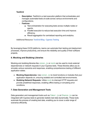 TestGrid
○ Description: TestGrid is a test execution platform that orchestrates and
manages automated tests at scale across various environments and
configurations.
○ Features:
■ Test orchestration for executing tests across multiple nodes or
agents.
■ Parallel execution to reduce test execution time and improve
efficiency.
■ Result aggregation for centralized reporting and analytics.
Additional Resource: TestGrid Blog - Cypress Testing
By leveraging these CI/CD platforms, teams can automate their testing and deployment
processes, improve productivity, and ensure the reliability and quality of their software
projects.
6. Mocking and Stubbing Libraries
Mocking and stubbing libraries like sinon.js or nock can be used to mock external
dependencies or network requests in your Cypress tests. These libraries allow you to
simulate various scenarios and responses, enabling comprehensive testing of different
application states.
● Mocking Dependencies: Use sinon.js to mock functions or modules that your
application depends on, ensuring isolated and controlled test environments.
● Stubbing Network Requests: Utilize nock to intercept HTTP requests and
provide predefined responses, enabling offline testing or simulating error
conditions.
7. Data Generation and Management Tools
Data generation and management tools such as faker.js or Chance.js can be
integrated with Cypress tests to generate realistic test data dynamically. These tools
automate the process of creating test data, enabling you to cover a wide range of
scenarios efficiently.
 