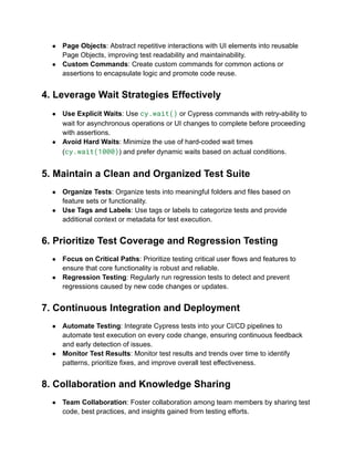 ● Page Objects: Abstract repetitive interactions with UI elements into reusable
Page Objects, improving test readability and maintainability.
● Custom Commands: Create custom commands for common actions or
assertions to encapsulate logic and promote code reuse.
4. Leverage Wait Strategies Effectively
● Use Explicit Waits: Use cy.wait() or Cypress commands with retry-ability to
wait for asynchronous operations or UI changes to complete before proceeding
with assertions.
● Avoid Hard Waits: Minimize the use of hard-coded wait times
(cy.wait(1000)) and prefer dynamic waits based on actual conditions.
5. Maintain a Clean and Organized Test Suite
● Organize Tests: Organize tests into meaningful folders and files based on
feature sets or functionality.
● Use Tags and Labels: Use tags or labels to categorize tests and provide
additional context or metadata for test execution.
6. Prioritize Test Coverage and Regression Testing
● Focus on Critical Paths: Prioritize testing critical user flows and features to
ensure that core functionality is robust and reliable.
● Regression Testing: Regularly run regression tests to detect and prevent
regressions caused by new code changes or updates.
7. Continuous Integration and Deployment
● Automate Testing: Integrate Cypress tests into your CI/CD pipelines to
automate test execution on every code change, ensuring continuous feedback
and early detection of issues.
● Monitor Test Results: Monitor test results and trends over time to identify
patterns, prioritize fixes, and improve overall test effectiveness.
8. Collaboration and Knowledge Sharing
● Team Collaboration: Foster collaboration among team members by sharing test
code, best practices, and insights gained from testing efforts.
 