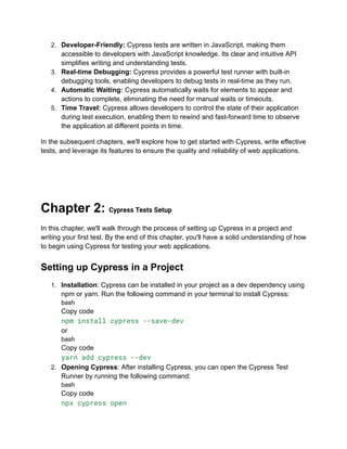 2. Developer-Friendly: Cypress tests are written in JavaScript, making them
accessible to developers with JavaScript knowledge. Its clear and intuitive API
simplifies writing and understanding tests.
3. Real-time Debugging: Cypress provides a powerful test runner with built-in
debugging tools, enabling developers to debug tests in real-time as they run.
4. Automatic Waiting: Cypress automatically waits for elements to appear and
actions to complete, eliminating the need for manual waits or timeouts.
5. Time Travel: Cypress allows developers to control the state of their application
during test execution, enabling them to rewind and fast-forward time to observe
the application at different points in time.
In the subsequent chapters, we'll explore how to get started with Cypress, write effective
tests, and leverage its features to ensure the quality and reliability of web applications.
Chapter 2: Cypress Tests Setup
In this chapter, we'll walk through the process of setting up Cypress in a project and
writing your first test. By the end of this chapter, you'll have a solid understanding of how
to begin using Cypress for testing your web applications.
Setting up Cypress in a Project
1. Installation: Cypress can be installed in your project as a dev dependency using
npm or yarn. Run the following command in your terminal to install Cypress:
bash
Copy code
npm install cypress --save-dev
or
bash
Copy code
yarn add cypress --dev
2. Opening Cypress: After installing Cypress, you can open the Cypress Test
Runner by running the following command:
bash
Copy code
npx cypress open
 