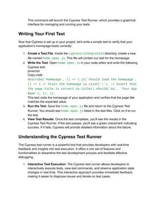 This command will launch the Cypress Test Runner, which provides a graphical
interface for managing and running your tests.
Writing Your First Test
Now that Cypress is set up in your project, let's write a simple test to verify that your
application's homepage loads correctly:
1. Create a Test File: Inside the cypress/integration directory, create a new
file named home.spec.js. This file will contain our test for the homepage.
2. Write the Test: Open home.spec.js in your code editor and write the following
Cypress test:
javascript
Copy code
describe('Homepage', () => { it('should load the homepage',
() => { // Visit the homepage cy.visit('/'); // Assert that
the page title is correct cy.title().should('eq', 'Your App
Name'); }); });
This test visits the homepage of your application and verifies that the page title
matches the expected value.
3. Run the Test: Save the home.spec.js file and return to the Cypress Test
Runner. You should see home.spec.js listed in the test files. Click on it to run
the test.
4. View Test Results: Once the test completes, you'll see the results in the
Cypress Test Runner. If the test passes, you'll see a green checkmark indicating
success. If it fails, Cypress will provide detailed information about the failure.
Understanding the Cypress Test Runner
The Cypress test runner is a powerful tool that provides developers with real-time
feedback and insights into test execution. It offers a rich set of features and
functionalities to streamline the test development process and facilitate effective
debugging.
1. Interactive Test Execution: The Cypress test runner allows developers to
interactively execute tests, view test commands, and observe application state
changes in real time. This interactive approach provides immediate feedback,
making it easier to diagnose issues and iterate on test cases.
 