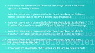 • Summarize the activities of the Technical Test Analyst within a risk-based
approach for testing activities.
• Write test cases from a given specification item by applying the Statement
testing test technique to achieve a defined level of coverage.
• Write test cases from a given specification item by applying the Modified
Condition/Decision Coverage (MC/DC) test technique to achieve coverage.
• Write test cases from a given specification item by applying the Multiple
Condition testing test technique to achieve a defined level of coverage.
• Write test cases from a given specification item by applying McCabe's
Simplified Baseline Method.
• Understand the applicability of API testing and the kinds of defects it finds.
 