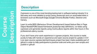 Agenda Style
Course
Description Cypressio is one of the most trending testing tool in software testing industry! It is
fast,easy and most reliable to script (using Javascript) and run automated tests in
browsers such as Microsoft Edge,Google Chrome,Mozilla Firefox, Electron and
Canary.
Learn to write BDD (Behaviour Driven Development) based feature files in Page
Object Model(POM) based framework,javascript step definitions, run tests using
cypressio and generate reports using mocha,allure reports within few hours in this
professional udemy course.
If you don't have prior work experience in cypress projects, this course is made
purely to help with hands on experience and open source project to update in CV!
Live open source cypress-test-techniques project has been made available part of
github in order to help participants to practice code and write your own scripts and
publish in github!
Description
 