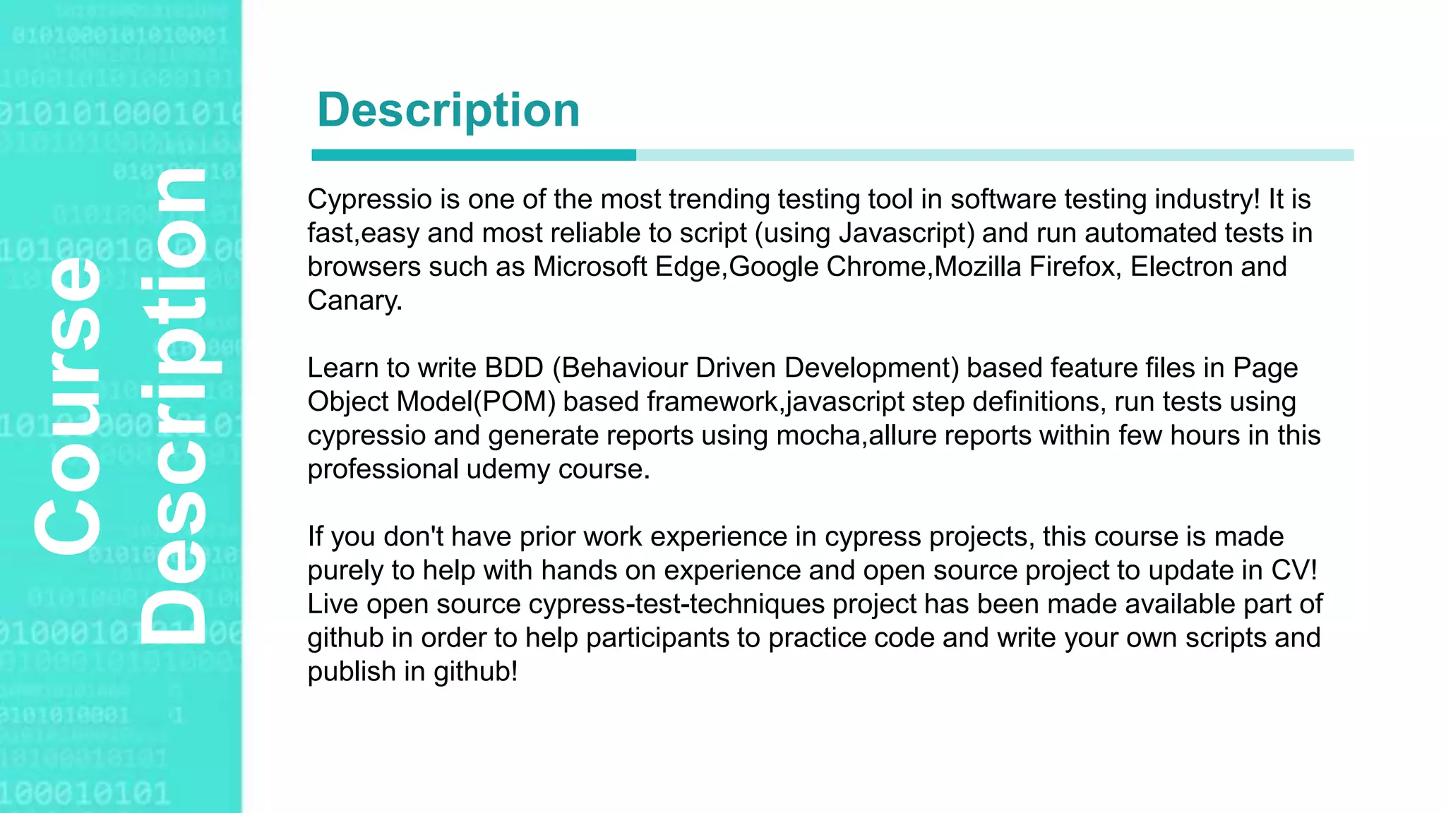 Agenda Style
Course
Description Cypressio is one of the most trending testing tool in software testing industry! It is
fast,easy and most reliable to script (using Javascript) and run automated tests in
browsers such as Microsoft Edge,Google Chrome,Mozilla Firefox, Electron and
Canary.
Learn to write BDD (Behaviour Driven Development) based feature files in Page
Object Model(POM) based framework,javascript step definitions, run tests using
cypressio and generate reports using mocha,allure reports within few hours in this
professional udemy course.
If you don't have prior work experience in cypress projects, this course is made
purely to help with hands on experience and open source project to update in CV!
Live open source cypress-test-techniques project has been made available part of
github in order to help participants to practice code and write your own scripts and
publish in github!
Description
 