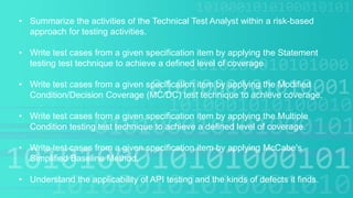 • Summarize the activities of the Technical Test Analyst within a risk-based
approach for testing activities.
• Write test cases from a given specification item by applying the Statement
testing test technique to achieve a defined level of coverage.
• Write test cases from a given specification item by applying the Modified
Condition/Decision Coverage (MC/DC) test technique to achieve coverage.
• Write test cases from a given specification item by applying the Multiple
Condition testing test technique to achieve a defined level of coverage.
• Write test cases from a given specification item by applying McCabe's
Simplified Baseline Method.
• Understand the applicability of API testing and the kinds of defects it finds.
 
