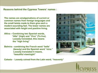 Altiva – Combining two Spanish words,  “ Alta” (high) and “Viva” (To live).  Loosely translated, this means  the “high living” Belmira - combining the French word “belle’  (beauty) and the Spanish word “mira.” Loosely translated it means,  “ beautiful view/sight” Celesta -  Loosely coined from the Latin word, “heavenly” The names are amalgamations of current or common names from foreign languages and the small twists made to them give each a modern-sounding feel. The tower names are  associated with height and positive living. Reasons behind the Cypress Towers’ names : 