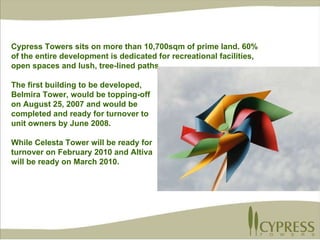 Cypress Towers sits on more than 10,700sqm of prime land. 60% of the entire development is dedicated for recreational facilities, open spaces and lush, tree-lined paths. The first building to be developed,  Belmira Tower, would be topping-off  on August 25, 2007 and would be  completed and ready for turnover to  unit owners by June 2008. While Celesta Tower will be ready for  turnover on February 2010 and Altiva will be ready on March 2010. 