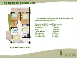 A two-bedroom special unit that is an ideal home for gracious living and comfort.  Features and Unit Area Dimensions : Master’s Bedroom  –  10.25sqm Bedroom 2  –  7.90sqm Den  -  4.95sqm Toilet & Bath  -  4.55sqm Living Area  -  19.45sqm Dining Area  -  5.95sqm Kitchen Area  –  4.95sqm approximately 58 sqm Two-Bedroom Special Unit 