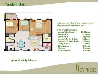 A tandem unit that offers subtle hints of elegance and homely warmth. Unit Area Dimensions : Master’s Bedroom  -  23.00sqm Bedroom 2  -  8.10sqm Bedroom 3  -  12.00sqm Master’s Toilet & Bath  -  5.25sqm Common Toilet & Bath-  5.00sqm Living Area  -  21.35sqm Dining Area  -  11.50sqm Kitchen -  5.00sqm Maid’s Room -  4.80sqm  approximately 96sqm Tandem Unit 