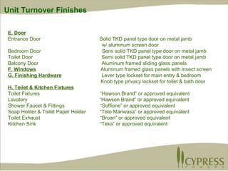 E. Door Entrance Door  Solid TKD panel type door on metal jamb   w/ aluminum screen door Bedroom Door   Semi solid TKD panel type door on metal jamb  Toilet Door  Semi solid TKD panel type door on metal jamb Balcony Door   Aluminum framed sliding glass panels F. Windows   Aluminum framed glass panels with insect screen G. Finishing Hardware   Lever type lockset for main entry & bedroom Knob type privacy lockset for toilet & bath door H. Toilet & Kitchen Fixtures Toilet Fixtures  “Hawson Brand” or approved equivalent Lavatory   “Hawson Brand” or approved equivalent Shower Faucet & Fittings   “Soffione” or approved equivalent Soap Holder & Toilet Paper Holder  “Toto Mariwasa” or approved equivalent Toilet Exhaust   “Broan” or approved equivalent Kitchen Sink   “Teka” or approved equivalent Unit Turnover Finishes 