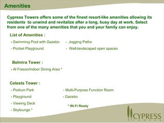 Amenities Cypress Towers offers some of the finest resort-like amenities allowing its residents  to unwind and revitalize after a long, busy day at work. Select from one of the many amenities that you and your family can enjoy.  List of Amenities : -  Swimming Pool with Gazebo  -  Jogging Paths - Pocket Playground  -  Well-landscaped open spaces Belmira Tower : -  Al Fresco/Indoor Dining Area * Celesta Tower : - Podium Park  - Multi-Purpose Function Room - Playground  - Gazebo - Viewing Deck  - Skylounge * * Wi-Fi Ready 