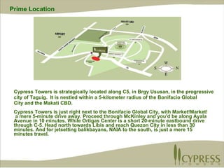 Cypress Towers is strategically located along C5, in Brgy Ususan, in the progressive city of Taguig.  It is  nestled within a 5-kilometer radius of the Bonifacio Global City and the Makati CBD. Cypress Towers is just right next to the Bonifacio Global City, with Market!Market! a mere 5-minute drive away. Proceed through McKinley and you'd be along Ayala  Avenue in 10 minutes. While Ortigas Center is a short 20-minute eastbound drive through C-5. Head north towards Libis and reach Quezon City in less than 30  minutes. And for jetsetting balikbayans, NAIA to the south, is just a mere 15  minutes travel.  Prime Location 
