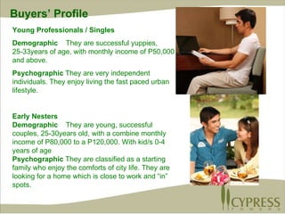 Young Professionals / Singles Demographic  They are successful yuppies, 25-33years of age, with monthly income of P50,000 and above. Psychographic  They are very independent individuals. They enjoy living the fast paced urban lifestyle. Early Nesters Demographic  They are young, successful couples, 25-30years old, with a combine monthly income of P80,000 to a P120,000. With kid/s 0-4 years of age Psychographic  They are classified as a starting family who enjoy the comforts of city life. They are looking for a home which is close to work and “in” spots. Buyers’ Profile 