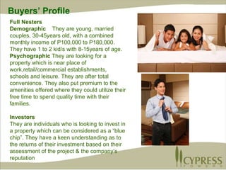 Full Nesters Demographic  They are young, married couples, 30-45years old, with a combined monthly income of P100,000 to P180,000.  They have 1 to 2 kid/s with 8-15years of age.  Psychographic  They are looking for a property which is near place of work,retail/commercial establishments, schools and leisure. They are after total convenience. They also put premium to the amenities offered where they could utilize their free time to spend quality time with their families. Investors They are individuals who is looking to invest in a property which can be considered as a “blue chip”. They have a keen understanding as to the returns of their investment based on their assessment of the project & the company’s reputation Buyers’ Profile 