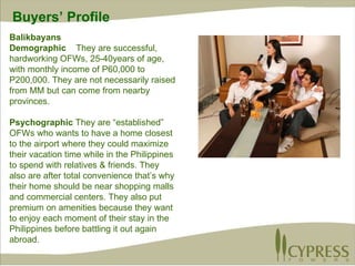 Balikbayans Demographic  They are successful, hardworking OFWs, 25-40years of age, with monthly income of P60,000 to P200,000. They are not necessarily raised from MM but can come from nearby provinces.  Psychographic  They are “established” OFWs who wants to have a home closest to the airport where they could maximize their vacation time while in the Philippines to spend with relatives & friends. They also are after total convenience that’s why their home should be near shopping malls and commercial centers. They also put premium on amenities because they want to enjoy each moment of their stay in the Philippines before battling it out again abroad. Buyers’ Profile 