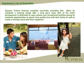 Cypress Towers features complete resort-like amenities that  offers its residents a relaxing refuge after a long day’s work. 60% of the entire development is dedicated to open spaces and recreational facilities giving its residents opportunities to spend more quality time with their family as well as create a stronger bond with their neighbors.   Impressive List of Amenities 