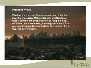 Fantastic Views Whether it’s the magnificent sunset view of Manila bay, the impressive Makati, Ortigas, and Bonifacio Global skyline, the soothing view of Antipolo hills…whatever unit you choose, you are guaranteed a front row seat to enjoy the views within the comfort of your Cypress Towers home. Fantastic Views Whether it’s the magnificent sunset view of Manila bay, the impressive Makati, Ortigas, and Bonifacio Global skyline, the soothing view of Antipolo hills…whatever unit you choose, you are guaranteed a front row seat to enjoy the views within the comfort of your Cypress Towers home. 