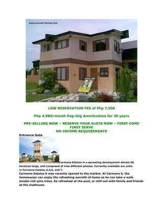 LOW RESERVATION FEE of Php 7,500

          Php 4,989/month Pag-ibig Amortization for 30 years

   PRE-SELLING NOW – RESERVE YOUR SLOTS NOW – FIRST COME
                        FIRST SERVE
                 NO INCOME REQUIREMENTS
Entrance Gate




                             Carmona Estates is a sprawling development almost 60
hectares large, and composed of nine different phases. Currently available are units
in Carmona Estates 3,4,6, and 7.
Carmona Estates 6 was recently opened to the market. At Carmona 6, the
homeowner can enjoy the refreshing warmth of home as he can take a walk
amidst rich pine trees, be refreshed at the pool, or chill out with family and friends
at the clubhouse.
 