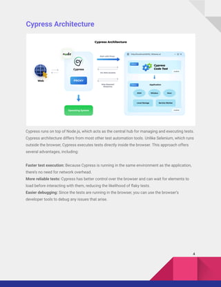 Cypress Architecture
Cypress runs on top of Node.js, which acts as the central hub for managing and executing tests.
Cypress architecture differs from most other test automation tools. Unlike Selenium, which runs
outside the browser, Cypress executes tests directly inside the browser. This approach offers
several advantages, including:
Faster test execution: Because Cypress is running in the same environment as the application,
there’s no need for network overhead.
More reliable tests: Cypress has better control over the browser and can wait for elements to
load before interacting with them, reducing the likelihood of flaky tests.
Easier debugging: Since the tests are running in the browser, you can use the browser’s
developer tools to debug any issues that arise.
4
 