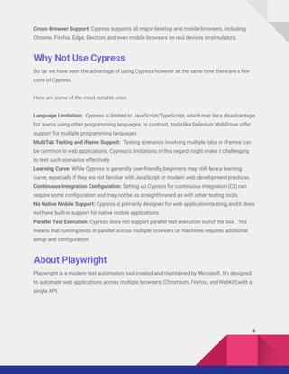 Cross-Browser Support: Cypress supports all major desktop and mobile browsers, including
Chrome, Firefox, Edge, Electron, and even mobile browsers on real devices or simulators.
Why Not Use Cypress
So far we have seen the advantage of using Cypress however at the same time there are a few
cons of Cypress.
Here are some of the most notable ones:
Language Limitation: Cypress is limited to JavaScript/TypeScript, which may be a disadvantage
for teams using other programming languages. In contrast, tools like Selenium WebDriver offer
support for multiple programming languages
MultiTab Testing and iframe Support: Testing scenarios involving multiple tabs or iframes can
be common in web applications. Cypress’s limitations in this regard might make it challenging
to test such scenarios effectively
Learning Curve: While Cypress is generally user-friendly, beginners may still face a learning
curve, especially if they are not familiar with JavaScript or modern web development practices.
Continuous Integration Configuration: Setting up Cypress for continuous integration (CI) can
require some configuration and may not be as straightforward as with other testing tools.
No Native Mobile Support: Cypress is primarily designed for web application testing, and it does
not have built-in support for native mobile applications
Parallel Test Execution: Cypress does not support parallel test execution out of the box. This
means that running tests in parallel across multiple browsers or machines requires additional
setup and configuration.
About Playwright
Playwright is a modern test automation tool created and maintained by Microsoft. It’s designed
to automate web applications across multiple browsers (Chromium, Firefox, and WebKit) with a
single API.
6
 