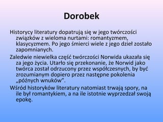 Dorobek
Historycy literatury dopatrują się w jego twórczości
związków z wieloma nurtami: romantyzmem,
klasycyzmem. Po jego śmierci wiele z jego dzieł zostało
zapomnianych.
Zaledwie niewielka część twórczości Norwida ukazała się
za jego życia. Utarło się przekonanie, że Norwid jako
twórca został odrzucony przez współczesnych, by być
zrozumianym dopiero przez następne pokolenia
„późnych wnuków”.
Wśród historyków literatury natomiast trwają spory, na
ile był romantykiem, a na ile istotnie wyprzedzał swoją
epokę.
 