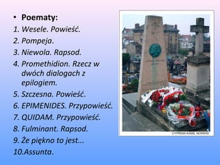 • Poematy:
1. Wesele. Powieść.
2. Pompeja.
3. Niewola. Rapsod.
4. Promethidion. Rzecz w
dwóch dialogach z
epilogiem.
5. Szczesna. Powieść.
6. EPIMENIDES. Przypowieść.
7. QUIDAM. Przypowieść.
8. Fulminant. Rapsod.
9. Że piękno to jest...
10.Assunta.
 