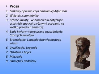 • Proza
1. Łaskawy opiekun czyli Bartłomiej Alfonsem
2. Wyjątek z pamiętnika
3. Czarne kwiaty– wspomnienia dotyczące
ostatnich spotkań z różnymi osobami, na
krótko przed ich śmiercią
4. Białe kwiaty– teoretyczne uzasadnienie
Czarnych kwiatów
5. Bransoletka. Legenda dziewiętnastego
wieku
6. Cywilizacja. Legenda
7. Ostatnia z bajek
8. Milczenie
9. Pamiętnik Podróżny
 