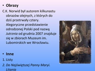 • Obrazy
C.K. Norwid był autorem kilkunastu
obrazów olejnych, z których do
dziś przetrwały cztery.
Alegoryczne przedstawienie
odrodzonej Polski pod nazwą
Jutrznia od grudnia 2007 znajduje
się w zbiorach Muzeum im.
Lubomirskich we Wrocławiu.
• Inne
1. Listy
2. Do Najświętszej Panny Maryi.
Litania
 