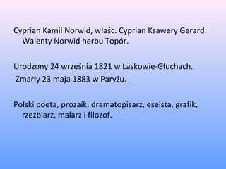 Cyprian Kamil Norwid, właśc. Cyprian Ksawery Gerard
Walenty Norwid herbu Topór.
Urodzony 24 września 1821 w Laskowie-Głuchach.
Zmarły 23 maja 1883 w Paryżu.
Polski poeta, prozaik, dramatopisarz, eseista, grafik,
rzeźbiarz, malarz i filozof.
 