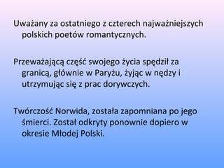 Uważany za ostatniego z czterech najważniejszych
polskich poetów romantycznych.
Przeważającą część swojego życia spędził za
granicą, głównie w Paryżu, żyjąc w nędzy i
utrzymując się z prac dorywczych.
Twórczość Norwida, została zapomniana po jego
śmierci. Został odkryty ponownie dopiero w
okresie Młodej Polski.
 