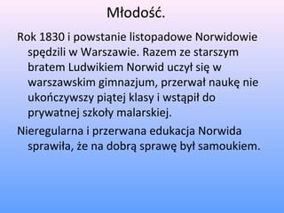 Młodość.
Rok 1830 i powstanie listopadowe Norwidowie
spędzili w Warszawie. Razem ze starszym
bratem Ludwikiem Norwid uczył się w
warszawskim gimnazjum, przerwał naukę nie
ukończywszy piątej klasy i wstąpił do
prywatnej szkoły malarskiej.
Nieregularna i przerwana edukacja Norwida
sprawiła, że na dobrą sprawę był samoukiem.
 