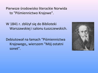 Pierwsze środowisko literackie Norwida
to "Piśmiennictwo Krajowe".
W 1841 r. zbliżył się do Biblioteki
Warszawskiej i salonu Łuszczewskich.
Debiutował na łamach "Piśmiennictwa
Krajowego„ wierszem "Mój ostatni
sonet".
 