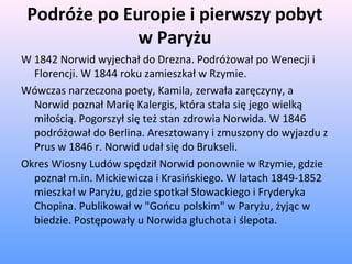 Podróże po Europie i pierwszy pobyt
w Paryżu
W 1842 Norwid wyjechał do Drezna. Podróżował po Wenecji i
Florencji. W 1844 roku zamieszkał w Rzymie.
Wówczas narzeczona poety, Kamila, zerwała zaręczyny, a
Norwid poznał Marię Kalergis, która stała się jego wielką
miłością. Pogorszył się też stan zdrowia Norwida. W 1846
podróżował do Berlina. Aresztowany i zmuszony do wyjazdu z
Prus w 1846 r. Norwid udał się do Brukseli.
Okres Wiosny Ludów spędził Norwid ponownie w Rzymie, gdzie
poznał m.in. Mickiewicza i Krasińskiego. W latach 1849-1852
mieszkał w Paryżu, gdzie spotkał Słowackiego i Fryderyka
Chopina. Publikował w "Gońcu polskim" w Paryżu, żyjąc w
biedzie. Postępowały u Norwida głuchota i ślepota.
 