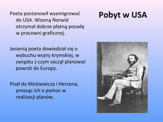 Pobyt w USAPoeta postanowił wyemigrować
do USA. Wiosną Norwid
otrzymał dobrze płatną posadę
w pracowni graficznej.
Jesienią poeta dowiedział się o
wybuchu wojny krymskiej, w
związku z czym zaczął planować
powrót do Europy.
Pisał do Mickiewicza i Hercena,
prosząc ich o pomoc w
realizacji planów.
 