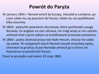 Powrót do Paryża
W czerwcu 1854 r. Norwid wrócił do Europy, mieszkał w Londynie, po
czym udało mu się powrócić do Paryża. Udało mu się opublikować
kilka utworów.
W 1863r. wybuchło powstanie styczniowe, które pochłonęło uwagę
Norwida. Ze względu na stan zdrowia, nie mógł wziąć w nim udziału,
usiłował mieć czynny wpływ na kształtowanie procesów powstania.
W 1866 r. poeta ukończył pracę nad Vade-mecum, chociaż nie udało
się wydać. W następnych latach Norwid cierpiał straszliwą nędzę,
chorował na gruźlicę. Kuzyn Norwida umieścił go w Domu św.
Kazimierza na peryferiach Paryża.
Zmarł w przytułku nad ranem 23 maja 1883.
 