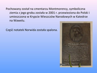 Pochowany został na cmentarzu Montmorency, symboliczna
ziemia z jego grobu została w 2001 r. przewieziona do Polski i
umieszczona w Krypcie Wieszczów Narodowych w Katedrze
na Wawelu.
Część notatek Norwida została spalona.
 