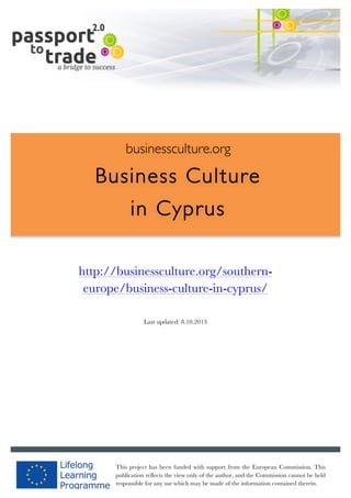  	
  	
  	
  	
  	
  |	
  1	
  

	
  

businessculture.org

Business Culture
in Cyprus
	
  
Content Template

http://businessculture.org/southerneurope/business-culture-in-cyprus/
Last updated: 8.10.2013

businessculture.org	
  

Content	
  Cyprus	
  
This project has been funded with support from the European Commission. This
publication reflects the view only of the author, and the Commission cannot be held
responsible for any use which may be made of the information contained therein.

 