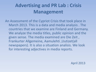 Advertising and PR Lab : Crisis
Management
An Assessment of the Cypriot Crisis that took place in
March 2013. This is a data and media analysis . The
countries that we examine are Finland and Germany.
We analyze the media titles, public opinion and the
given sense. The media examined are Die Zeit ,
Frankurter Allgemeine, Aamulehti ,Uutizet(all
newspapers). It is also a situation analisis. We look
for interesting adjectives in media reports.
April 2013
 