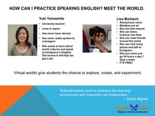 HOW CAN I PRACTICE SPEAKING ENGLISH? MEET THE WORLD.

               Yuki Yamashita                                      Lisa Marbach
                                                                   •   Anonymous name
               • University student
                                                                   •   Mistakes are ok
               • Lives in Japan                                    •   She can feel relaxed
                                                                   •   She can dress
               • Has never been abroad
                                                                       however she likes
               • Has never really spoken to                        •   She can meet friends
                 a foreigner                                           around the world
                                                                   •   She can visit many
               • She wants to learn about                              places and talk to
                 world cultures and speak                              foreigners
                 to foreigners in English.                         •   She can come and
                 She knows it will help her                            go 24 hours a day 7
                 get a job.                                            days a week
                                                                   •   IT’S FREE!



 Virtual worlds give students the chance to explore, create, and experiment.



                               “Educationalists need to embrace the idea that
                               environment and interaction are inseparable.”
                                                                        -- Simon Bignell
 