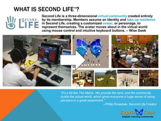 WHAT IS SECOND LIFE ?        TM



         Second Life is a three-dimensional virtual community created entirely
         by its membership. Members assume an identity and take up residence
         in Second Life, creating a customized avatar, or personage, to
         represent themselves. The avatar moves about in the virtual world
         using mouse control and intuitive keyboard buttons. – Wise Geek




                    “It's a bit like The Matrix. We provide the land, and the community
                    builds the actual world, which gives everyone a huge sense of being
                    pioneers in a great experiment.”
                                                      --Philip Rosedale, Second Life Creator
 
