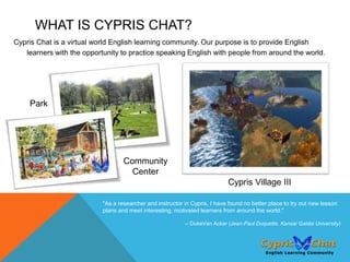 WHAT IS CYPRIS CHAT?
Cypris Chat is a virtual world English learning community. Our purpose is to provide English
   learners with the opportunity to practice speaking English with people from around the world.




    Park




                                   Community
                                     Center
                                                                            Cypris Village III

                           "As a researcher and instructor in Cypris, I have found no better place to try out new lesson
                           plans and meet interesting, motivated learners from around the world."

                                                           -- DukeVan Acker (Jean-Paul Duquette, Kansai Gaidai University)
 