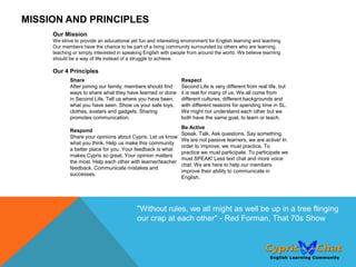 MISSION AND PRINCIPLES
     Our Mission
     We strive to provide an educational yet fun and interesting environment for English learning and teaching.
     Our members have the chance to be part of a living community surrounded by others who are learning,
     teaching or simply interested in speaking English with people from around the world. We believe learning
     should be a way of life instead of a struggle to achieve.

     Our 4 Principles
            Share                                               Respect
            After joining our family, members should find       Second Life is very different from real life, but
            ways to share what they have learned or done        it is real for many of us. We all come from
            in Second Life. Tell us where you have been,        different cultures, different backgrounds and
            what you have seen. Show us your safe toys,         with different reasons for spending time in SL.
            clothes, avatars and gadgets. Sharing               We might not understand each other but we
            promotes communication.                             both have the same goal, to learn or teach.
                                                                Be Active
            Respond
                                                                Speak. Talk. Ask questions. Say something.
            Share your opinions about Cypris. Let us know
                                                                We are not passive learners, we are active! In
            what you think. Help us make this community
                                                                order to improve, we must practice. To
            a better place for you. Your feedback is what
                                                                practice we must participate. To participate we
            makes Cypris so great. Your opinion matters
                                                                must SPEAK! Less text chat and more voice
            the most. Help each other with learner/teacher
                                                                chat. We are here to help our members
            feedback. Communicate mistakes and
                                                                improve their ability to communicate in
            successes.
                                                                English.




                                            "Without rules, we all might as well be up in a tree flinging
                                            our crap at each other" - Red Forman, That 70s Show
 