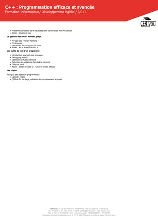 CERTYOU, 37 rue des Mathurins, 75008 PARIS - SAS au capital de 10 000 Euros
Tél : 01 42 93 52 72 - Fax : 01 70 72 02 72 - contact@certyou.com - www.certyou.com
RCS de Paris n° 804 509 461- TVA intracommunautaire FR03 804509461 - APE 8559A
Déclaration d’activité enregistrée sous le N° 11 75 52524 75 auprès du préfet de région d’Ile-de-France
C++ : Programmation efficace et avancée
Formation Informatique / Développement logiciel / C/C++
• Problèmes constatés dans les projets dans certains cas avec les classes
• Atelier : études de cas
La gestion des Smart Pointer, piège
• Principe des « Smart Pointers »
• Controverse
• Opérateurs de conversion de types
• Atelier : les « Smart Pointers »
Les outils de test d'un programme
• Introduction aux tests des processus
• Debugging avancé
• Détection de fuites mémoire
• Détection des violations d'accès à la mémoire
• Effets de bord
• Atelier : tester un code C++ pour le rendre efficace
Les règles
Pourquoi des règles de programmation
• Liste des règles
• QCM de fin de stage, validation des connaissances acquises
 