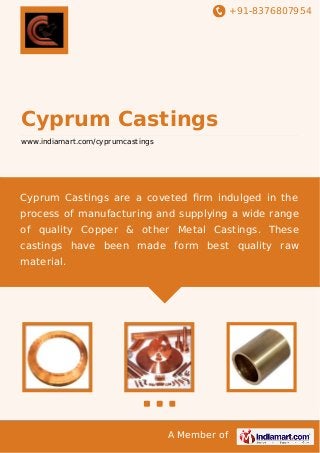 +91-8376807954

Cyprum Castings
www.indiamart.com/cyprumcastings

Cyprum Castings are a coveted ﬁrm indulged in the
process of manufacturing and supplying a wide range
of quality Copper & other Metal Castings. These
castings have been made form best quality raw
material.

A Member of

 