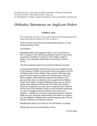 The following text is reproduced with the permission of Project Canterbury.
It is believed to be in the public domain. It may not
be redistributed or sold for commercial purposes, but is provided for scholarly use.
Orthodox Statements on Anglican Orders
CYPRUS, 1923
The Archbishop of Cyprus wrote to the Patriarch of Constantinople in the
name of his Synod on March 20, 1923, as follows:
To His All-Holiness the Oecumenical Patriarch Mgr. Meletios we send
brotherly greeting in Christ.
Your Holiness –
Responding readily to the suggestion made in your reverend Holiness’
letter of August 8, 1922, that the autocephalous Church of Cyprus under
our presidency should give its opinion as to the validity of Anglican
Orders we have placed the matter before the Holy Synod in formal
session.
After full consideration thereof it has reached the following conclusion:
It being understood that the Apostolic Succession in the Anglican Church
by the Sacrament of Order was not broken at the Consecration of the first
Archbishop of this Church, Matthew Parker, and the visible signs being
present in Orders among the Anglicans by which the grace of the Holy
Spirit is supplied, which enables the ordinand for the functions of his
particular order, there is no obstacle to the recognition by the Orthodox
Church of the validity of Anglican Ordinations in the same way that the
validity of the ordinations of the Roman, Old Catholic, and Armenian
Church are recognized by her. Since clerics coming from these Churches
into the bosom of the Orthodox Church are received without reordination
we express our judgment that this should also hold in the case of
Anglicans – excluding intercommunio (sacramental union), by which one
might receive the sacraments indiscriminately at the hands of an Anglican,
even one holding the Orthodox dogma, until the dogmatic unity of the two
Churches, Orthodox and Anglican, is attained.
Submitting this opinion of our Church to Your All-Holiness, we remain,
Affectionately, the least of your brethren in Christ,
Cyril of Cyprus
 