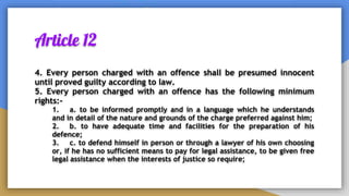 Article 12
4. Every person charged with an offence shall be presumed innocent
until proved guilty according to law.
5. Every person charged with an offence has the following minimum
rights:-
1. a. to be informed promptly and in a language which he understands
and in detail of the nature and grounds of the charge preferred against him;
2. b. to have adequate time and facilities for the preparation of his
defence;
3. c. to defend himself in person or through a lawyer of his own choosing
or, if he has no sufficient means to pay for legal assistance, to be given free
legal assistance when the interests of justice so require;
 